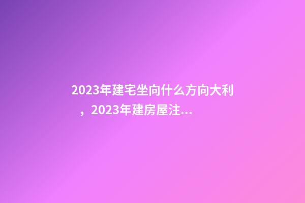 2023年建宅坐向什么方向大利，2023年建房屋注意事項(xiàng)